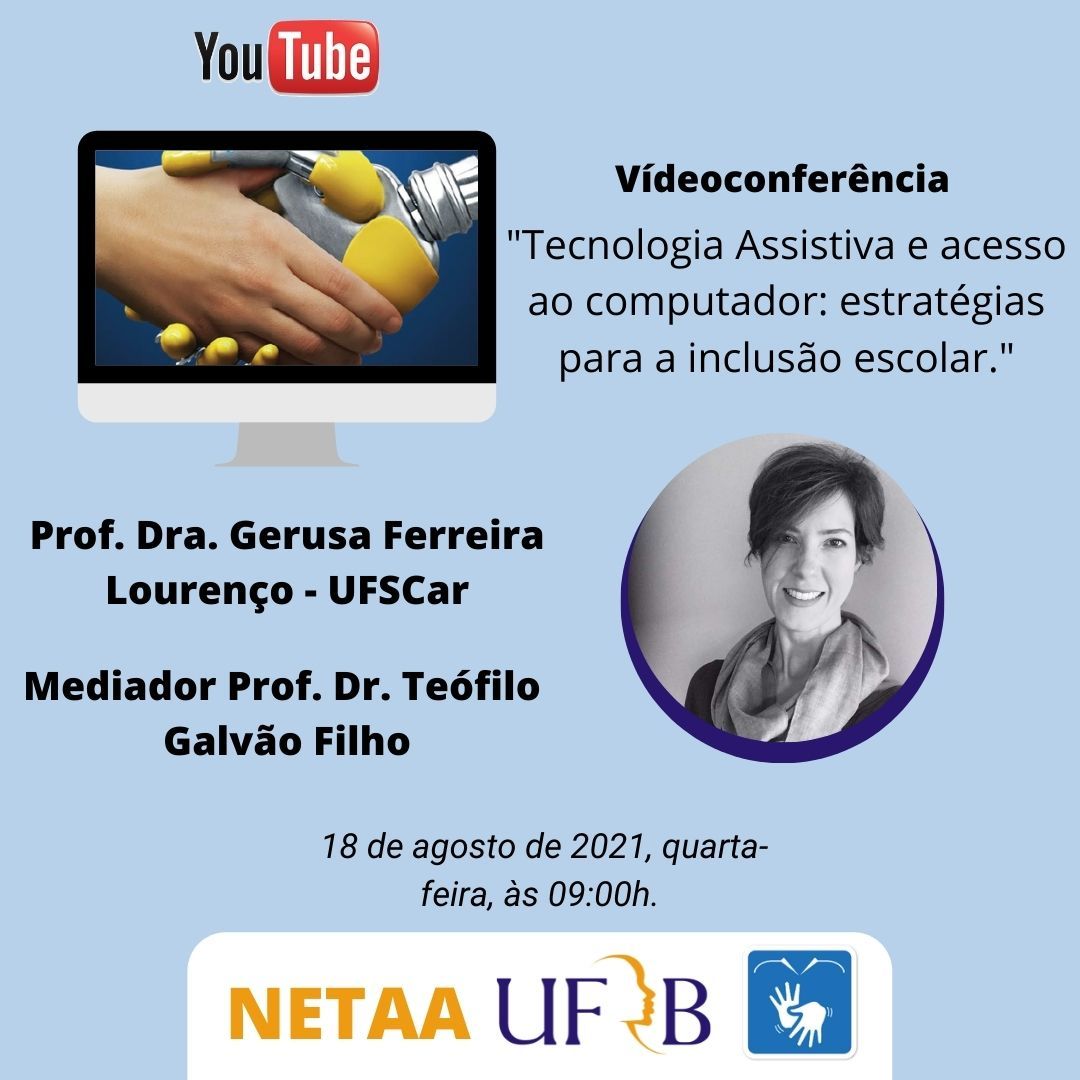 Fundo azul claro, da esquerda para direita, o nome Youtube, abaixo um monitor de computador com imagem interna de uma mão humana apertando uma mão robótica, ao lado título Videoconferência "Tecnologia Assistiva e acesso ao computador: estratégias para a inclusão escolar." Abaixo foto, em preto e branco em formato circular, da Prof. Dra. Gerusa Ferreira Lourenço - UFSCar, mulher branca de cabelos curtos, utiliza um cachecol e sorri para foto. Mediador: Prof. Dr. Teófilo Galvão Filho. 18 de agosto de 2021, quarta-feira, às 09:00h. Em rodapé NETAA, UFRB e símbolo de acessibilidade em libras.